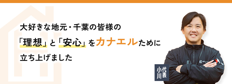 代表 小川：大好きな地元・千葉の皆様の「理想」と「安心」をカナエルために立ち上げました