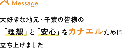 Message 大好きな地元・千葉の皆様の 「理想」と「安心」をカナエルために 立ち上げました