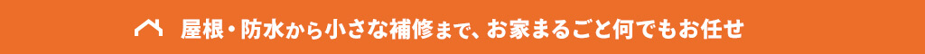 屋根・防水から小さな補修まで、お家まるごと何でもお任せ