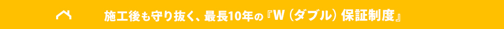 施工後も守り抜く、最長10年の『W（ダブル）保証制度』